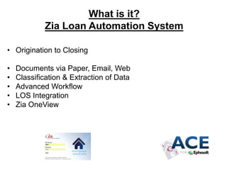 What is it?
Zia Loan Automation System
• Origination to Closing
•
•
•
•
•

Documents via Paper, Email, Web
Classification & Extraction of Data
Advanced Workflow
LOS Integration
Zia OneView

 