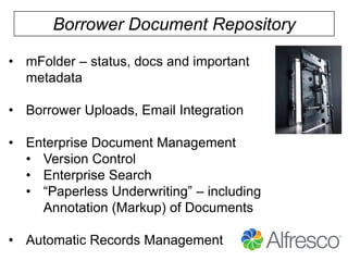 Borrower Document Repository
• mFolder – status, docs and important
metadata

• Borrower Uploads, Email Integration
• Enterprise Document Management
• Version Control
• Enterprise Search
• “Paperless Underwriting” – including
Annotation (Markup) of Documents
• Automatic Records Management

 