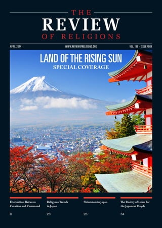 Distinction Between
Creation and Command
8
Religious Trends
in Japan
20
Shintoism in Japan
28
The Reality of Islam for
the Japanese People
34
VOL. 109 - ISSUE FOURAPRIL 2014 WWW.REVIEWOFRELIGIONS.ORG
LAND OFTHE RISING SUN
SPECIAL COVERAGE
 