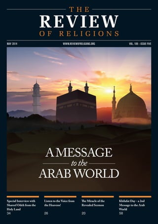 Special Interview with
Shareef Odeh from the
Holy Land
34
Listen to the Voice from
the Heavens!
26
The Miracle of the
Revealed Sermon
20
Khilafat Day - a 2nd
Message to the Arab
World
58
VOL. 109 - ISSUE FIVEMAY 2014 WWW.REVIEWOFRELIGIONS.ORG
AMESSAGE
tothe
ARAB WORLD
 