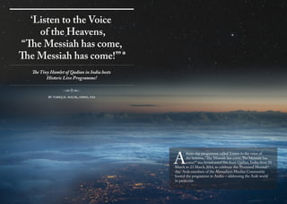 ‘Listen to the Voice
of the Heavens,
“The Messiah has come,
The Messiah has come!”’*
The Tiny Hamlet of Qadian in India hosts
Historic Live Programme!
by tariq h. malik, ohio, usa
A
three-day programme called ‘Listen to the voice of
the heavens, “The Messiah has come,The Messiah has
come!”’ was broadcasted live from Qadian, India, from 21
March to 23 March 2014, to celebrate the ‘Promised Messiahas
day.’ Arab members of the Ahmadiyya Muslim Community
hosted the programme in Arabic – addressing the Arab world
in particular.    
MAY 2014 | THE REVIEW OF RELIGIONS 27
 