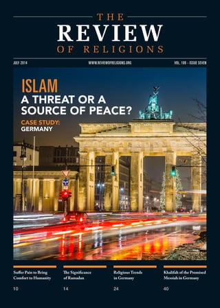 Suffer Pain to Bring
Comfort to Humanity
10
The Significance
of Ramadan
14
Religious Trends
in Germany
24
Khalifah of the Promised
Messiah in Germany
40
VOL. 109 - ISSUE SEVENJULY 2014 WWW.REVIEWOFRELIGIONS.ORG
ISLAM
A THREAT OR A
SOURCE OF PEACE?
CASE STUDY:
GERMANY
 