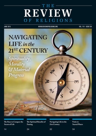 The Race to Conquer the
Secret of Life
14
The Spiritual Benefits of
Fasting
24
Navigating Life in the
21st Century
32
Visits to
Sacred Places
54
vol. 110 - issue sixjune 2015 www.reviewofreligions.org
NAVIGATING
LIFEinthe
21st
Century
Spirituality,
Morality
&Material
Progress
 