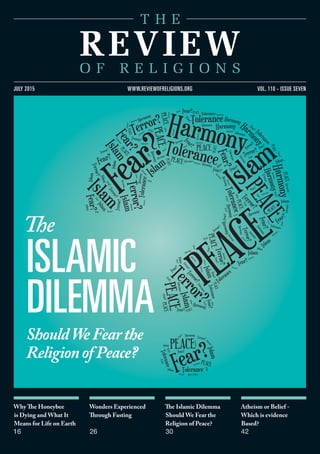 Why The Honeybee
is Dying and What It
Means for Life on Earth
16
Wonders Experienced
Through Fasting
26
The Islamic Dilemma
Should We Fear the
Religion of Peace?
30
Atheism or Belief -
Which is evidence
Based?
42
vol. 110 - issue sevenjuly 2015 www.reviewofreligions.org
The
islamic
dilemma
ShouldWeFearthe
ReligionofPeace?
 