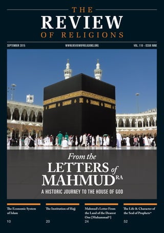 The Economic System
of Islam
10
The Institution of Hajj
20
Mahmud’s Letter From
the Land of the Dearest
One [Muhammadsa
]
24
The Life & Character of
the Seal of Prophetssa
52
vol. 110 - issue nineseptember 2015 www.reviewofreligions.org
Fromthe
lettersof
mahmudra
A HISTORIC JOURNEY TO THE HOUSE OF GOD
 