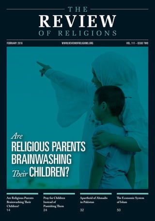 Are Religious Parents
Brainwashing Their
Children?
14
Pray for Children
Instead of
Punishing Them
24
Apartheid of Ahmadis
in Pakistan
32
The Economic System
of Islam
50
vol. 111 - issue twofebruary 2016 www.reviewofreligions.org
Are
religious parents
brainwashing
Their children?
 