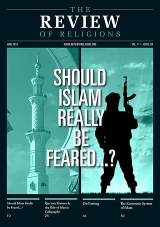 Should Islam Really
be Feared...?
10
Qur’anic History &
the Role of Islamic
Calligraphy
26
On Fasting
46
The Economic System
of Islam
50
vol. 111 - issue sixjune 2016 www.reviewofreligions.org
Should
Islam
Really
Be
Feared...?
 