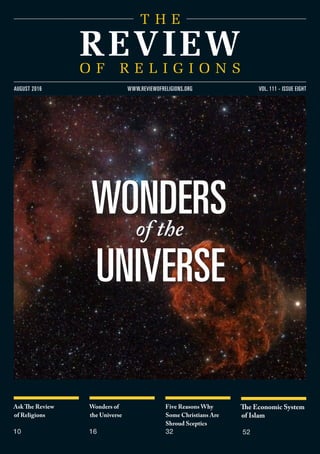 Ask The Review
of Religions
10
Wonders of
the Universe
16
Five Reasons Why
Some Christians Are
Shroud Sceptics
32
The Economic System
of Islam
52
www.reviewofreligions.org
wondersof the
universe
vol. 111 - issue eightaugust 2016
 