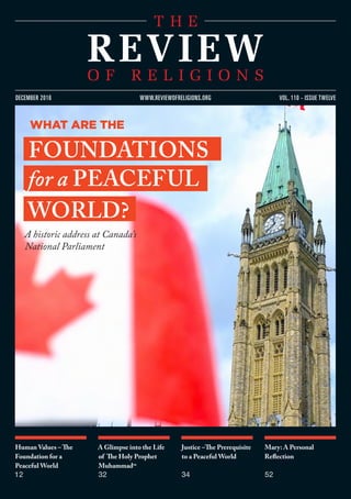 Human Values – The
Foundation for a
Peaceful World
12
A Glimpse into the Life
of The Holy Prophet
Muhammadsa
32
Justice –The Prerequisite
to a Peaceful World
34
Mary: A Personal
Reflection
52
vol. 110 - issue twelvedecember 2016 www.reviewofreligions.org
A historic address at Canada’s
National Parliament
what are The
foundations
for a peaceful
world?
 