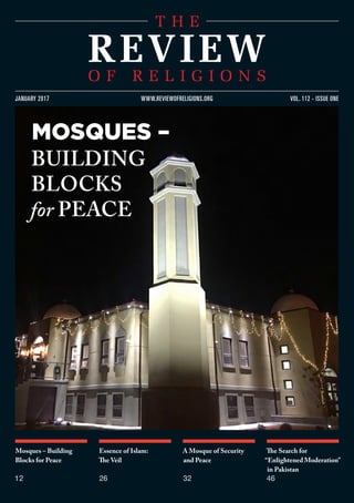 Mosques – Building
Blocks for Peace
12
Essence of Islam:
The Veil
26
A Mosque of Security
and Peace
32
The Search for
“Enlightened Moderation”
in Pakistan
46
vol. 112 - issue onejanuary 2017 www.reviewofreligions.org
mosques –
building
blocks
for Peace
 