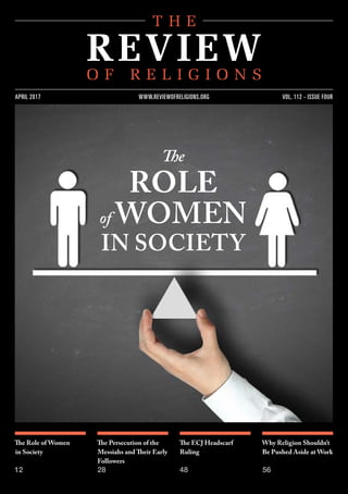 The Role of Women
in Society
12
The Persecution of the
Messiahs and Their Early
Followers
28
The ECJ Headscarf
Ruling
48
Why Religion Shouldn’t
Be Pushed Aside at Work
56
VOL. 112 - ISSUE FOURAPRIL 2017 WWW.REVIEWOFRELIGIONS.ORG
The
ROLE
of WOMEN
IN SOCIETY
 