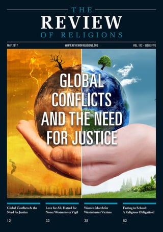 Global Conflicts & the
Need for Justice
12
Love for All, Hatred for
None: Westminster Vigil
32
Women March for
Westminster Victims
38
Fasting in School:
A Religious Obligation?
62
VOL. 112 - ISSUE FIVEMAY 2017 WWW.REVIEWOFRELIGIONS.ORG
GLOBAL
CONFLICTS
AND THE NEED
FOR JUSTICE
 