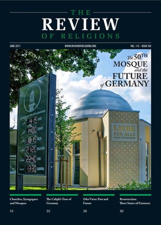 Churches, Synagogues
and Mosques
10
The Caliph’s Tour of
Germany
22
Zika Virus: Past and
Future
38
Resurrection:
Three States of Existence
90
VOL. 112 - ISSUE SIXJUNE 2017 WWW.REVIEWOFRELIGIONS.ORG
The50TH
MOSQUE
andthe
FUTURE
of GERMANY
 
