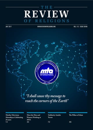 Muslim Television
Ahmadiyya: Celebrating
25 years
14
Meet the Men and
Women Working at
MTA
30
Solidarity Amidst
Terror
72
The Pillars of Islam
86
VOL. 112 - ISSUE SEVENJULY 2017 WWW.REVIEWOFRELIGIONS.ORG
“Ishallcausethymessageto
reachthecornersoftheEarth”
 