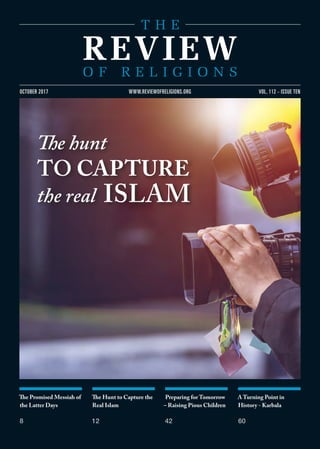 The Promised Messiah of
the Latter Days
8
The Hunt to Capture the
Real Islam
12
Preparing for Tomorrow
– Raising Pious Children
42
A Turning Point in
History - Karbala
60
VOL. 112 - ISSUE TENOCTOBER 2017 WWW.REVIEWOFRELIGIONS.ORG
The hunt
TO CAPTURE
the real ISLAM
 