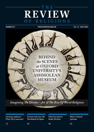 Christmas and Jesusas
:
What's The Connection?
12
Exclusive Interview:The
Man Behind Al-Qalam
48
What True Islam Is
Really All About
68
Effort vs Natural
Aptittude
82
VOL. 112 - ISSUE TWELVEDECEMBER 2017 WWW.REVIEWOFRELIGIONS.ORG
Imagining The Divine - Art & The Rise Of World Religions
BEHIND
the SCENES
at OXFORD
UNIVERSITY'S
ASHMOLEAN
MUSEUM
 