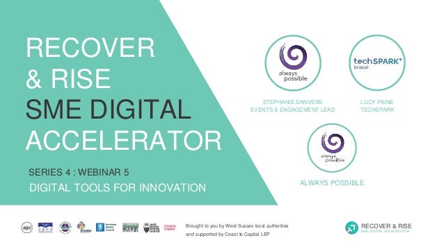 Brought to you by West Sussex local authorities
and supported by Coast to Capital LEP
RECOVER & RISE
SME DIGITAL ACCELERATOR
SERIES 4 : WEBINAR 5
DIGITAL TOOLS FOR INNOVATION
RECOVER
& RISE
SME DIGITAL
ACCELERATOR
STEPHANIE DANVERS
EVENTS & ENGAGEMENT LEAD
ALWAYS POSSIBLE
LUCY PAINE
TECHSPARK
 