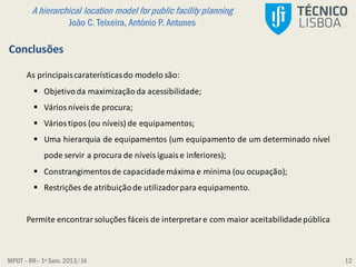 MPOT – RR– 1º Sem. 2013/14
A hierarchical location model for public facility planning
João C. Teixeira, António P. Antunes
12
Conclusões
As principaiscaraterísticasdo modelo são:
 Objetivoda maximizaçãoda acessibilidade;
 Vários níveis de procura;
 Vários tipos (ou níveis) de equipamentos;
 Uma hierarquia de equipamentos (um equipamento de um determinado nível
pode servir a procura de níveis iguais e inferiores);
 Constrangimentosde capacidademáxima e mínima (ou ocupação);
 Restrições de atribuiçãode utilizadorpara equipamento.
Permite encontrar soluções fáceis de interpretare com maior aceitabilidadepública
 
