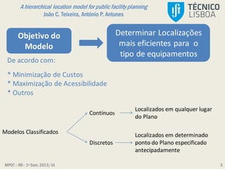 MPOT – RR– 1º Sem. 2013/14
A hierarchical location model for public facility planning
João C. Teixeira, António P. Antunes
3
Localizados em qualquer lugar
do Plano
Modelos Classificados
Contínuos
Discretos
Localizados em determinado
ponto do Plano especificado
antecipadamente
Objetivo do
Modelo
Determinar Localizações
mais eficientes para o
tipo de equipamentos
De acordo com:
* Minimização de Custos
* Maximização de Acessibilidade
* Outros
 