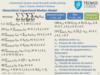 MPOT – RR– 1º Sem. 2013/14
A hierarchical location model for public facility planning
João C. Teixeira, António P. Antunes
8
Hierarchical Capacitated Median Model
𝑖∈𝐼 𝑗∈𝐽 𝑠∈𝑆
𝑑𝑖𝑗 𝑢𝑖𝑠 𝑥𝑖𝑗𝑠
Demand Centers
I = {1,…,n}
Sites
J = {1,…,m}Minimizar
S. a: (1) 𝑗∈𝐽 𝑥𝑖𝑗𝑠 = 1,∀𝑖 ∈ 𝐼, 𝑠 ∈ 𝑆
(2) 𝑥𝑖𝑗𝑠 ≤ 𝑡∈𝑆|𝑡≥𝑠 𝑦𝑗𝑡 , ∀𝑖 ∈ 𝐼, 𝑗 ∈ 𝐽, 𝑠 ∈ 𝑆
Hierarquia
S = {1,…,v}
(3) 𝑡∈𝑆|𝑡≥𝑠 𝑧𝑗𝑠𝑡 = 𝑖∈𝐼 𝑢𝑖𝑠 𝑥𝑖𝑗𝑠 , ∀𝑗 ∈ 𝐽, 𝑠 ∈ 𝑆
(4) 𝑠∈𝑆|𝑠≤𝑡 𝑧𝑗𝑠𝑡 ≥ 𝑏𝑗𝑡 𝑦𝑗𝑡,∀𝑗 ∈ 𝐽, 𝑡 ∈ 𝑆
(5) 𝑠∈𝑆|𝑠≤𝑡 𝑧𝑗𝑠𝑡 ≤ 𝐵𝑗𝑡 𝑦𝑗𝑡,∀𝑗 ∈ 𝐽, 𝑡 ∈ 𝑆
(6) 𝑘∈𝐽|𝑑 𝑖𝑘≤𝑑 𝑖𝑗
𝑥𝑖𝑘𝑠 ≥ 𝑦𝑗𝑡,∀𝑖 ∈ 𝐼, 𝑗 ∈ 𝐽,
𝑠 ∈ 𝑆, ∀𝑡 ∈ 𝑆|𝑡 ≥ 𝑠
(7) 𝑗∈𝐽𝐽0 𝑦𝑗𝑠 ≥ 𝐽𝑠
0
− 𝑞 𝑠,∀𝑠 ∈ 𝑆
(8) 𝑗∈𝐽𝐽0 𝑦𝑗𝑠 ≤ 𝑝𝑠,∀𝑠 ∈ 𝑆
(9) 𝑥𝑖𝑗𝑠 = 0,∀𝑖 ∈ 𝐼, 𝑗 ∈ 𝐽, 𝑠 ∈ 𝑆|𝑑𝑖𝑗 > 𝐷𝑠
(10) 𝑥𝑖𝑗𝑠 ∈ 0,1 , 𝑦𝑗𝑠 ∈ 0,1 , 𝑧𝑗𝑠𝑡 ≥ 0,
∀𝑖 ∈ 𝐼, 𝑗 ∈ 𝐽, 𝑠 ∈ 𝑆, 𝑡 ∈ 𝑆
(11) 𝑘∈𝑃 𝑖𝑗
𝑥 𝑘𝑗𝑠 ≥ 𝑃𝑖𝑗 ∙ 𝑥𝑖𝑗𝑠 ,∀𝑖 ∈ 𝐼,
𝑗 ∈ 𝐽, 𝑠 ∈ 𝑆
𝑖∈𝐼 𝑗∈𝐽
𝑐𝑖𝑗 𝑥𝑖𝑗
dij - distância entre i e j
uis - Procura de i de nível s
Jo – Conjunto inicial de equipamentos
q/p – nº máx de equipamentos a
fechar/abrir
Zjst – Cap ocup s equip nível t em j
Variáveis de decisão:
xijs - fracção da procura do centro i
servida pelo site j de hierarquia s
yis - Variável binária de atribuição do
equipamento no site j de nível s
 