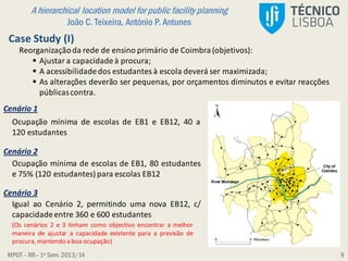MPOT – RR– 1º Sem. 2013/14
A hierarchical location model for public facility planning
João C. Teixeira, António P. Antunes
9
Case Study (I)
Reorganizaçãoda rede de ensino primário de Coimbra(objetivos):
 Ajustar a capacidadeà procura;
 A acessibilidadedos estudantes à escola deverá ser maximizada;
 As alterações deverão ser pequenas, por orçamentos diminutos e evitar reacções
públicascontra.
Cenário 1
Cenário 2
Cenário 3
Ocupação mínima de escolas de EB1 e EB12, 40 a
120 estudantes
Ocupação mínima de escolas de EB1, 80 estudantes
e 75% (120 estudantes) para escolas EB12
Igual ao Cenário 2, permitindo uma nova EB12, c/
capacidadeentre 360 e 600 estudantes
(Os cenários 2 e 3 tinham como objectivo encontrar a melhor
maneira de ajustar a capacidade existente para a previsão de
procura, mantendo a boa ocupação)
 