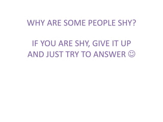 WHY ARE SOME PEOPLE SHY?
IF YOU ARE SHY, GIVE IT UP
AND JUST TRY TO ANSWER 
 