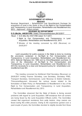 Read: 1 G.O (Ms) No 419/11/RD dated 15.11.2011.
2 Right to Fair Compensation and Transparency in Land
Acquisition, Rehabilitation and Resettlement Act, 2013
3 Minutes of the meeting convened by ACS (Revenue) on
29.05.2017
GOVERNMENT OF KERALA
Abstract
Revenue Department – Rehabilitation and Resettlement Package for
acquisition of Land in the State in lieu of the Right to Fair Compensation
and Transparency in Land Acquisition, Rehabilitation and Resettlement Act,
2013 - Approved - Orders issued.
REVENUE (B) DEPARTMENT
G.O.(Ms)No. 448/2017/RD Dated,Thiruvananthapuram,29/12/2017
ORDER
Land acquisition for public purpose in the State is done by invoking
the provisions contained in the Right to Fair Compensation and
Transparency in Land Acquisition, Rehabilitation and Resettlement Act,
2013, National Highways Act, 1956 and by Direct/Negotiated purchase. In
view of the introduction of the Right to Fair Compensation and
Transparency in Land Acquisition, Rehabilitation and Resettlement Act,
2013 the necessity for a clear and transparent policy for rehabilitation and
resettlement was felt.
The meeting convened by Additional Chief Secretary (Revenue) on
29.05.2017 inviting Finance Secretary, Law Secretary, Secretary PWD,
Transport Secretary, Commissioner, Land Revenue & District Collector,
Thiruvananthapuram discussed the various issues related to the
formulation of State Policy on Rehabilitation & Resettlement in lieu of the
Right to Fair Compensation and Transparency in Land Acquisition,
Rehabilitation and Resettlement Act, 2013 .
The Committee observed that the State of Kerala is facing several
problems with regard to Land Acquisition. Stiff resistance from all corners
are being faced by the Land Acquisition Officers (LAO). The Committee
viewed that organized resistance from petty traders, shop owners are
faced during this entire process. Owing to the experience gained over a
past couple of years, the Committee decided to slightly deviate from those
File No.REV-B1/264/2017-REV
 