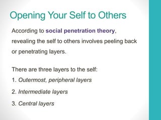Opening Your Self to Others
According to social penetration theory,
revealing the self to others involves peeling back
or penetrating layers.
There are three layers to the self:
1. Outermost, peripheral layers
2. Intermediate layers
3. Central layers
 
