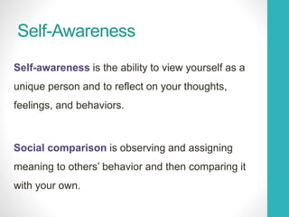 Self-Awareness
Self-awareness is the ability to view yourself as a
unique person and to reflect on your thoughts,
feelings, and behaviors.
Social comparison is observing and assigning
meaning to others’ behavior and then comparing it
with your own.
 