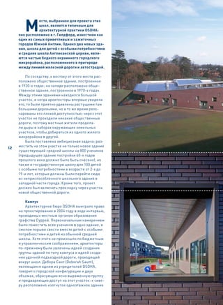 М
                есто, выбранное для проекта этих
                школ, является типичным для
                архитектурной практики DSDHA:
     оно расположено в г. Гилдфорд, известном как
     один из самых приветливых и зажиточных
     городов Южной Англии. Однако два новых зда-
     ния, школа для детей с особыми потребностями
     и средняя школа Англиканской церкви, явля-
     ются частью бедного окраинного городского
     микрорайона, расположенного в пригороде
     между линией железной дороги и автострадой.

         По соседству, к востоку от этого места рас-
     положено общественное здание, построенное
     в 1930-х годах; на западе расположено обще-
     ственное здание, построенное в 1970-х годах.
     Между этими зданиями находился большой
     участок, и когда архитекторы впервые увидели
     его, то были приятно удивлены растущими там
     большими деревьями, но в то же время разо-
     чарованы его плохой доступностью: через этот
     участок не проходили никакие общественные
     дороги, поэтому местные жители продела-
     ли дыры в заборах окружающих земельных
     участков, чтобы добираться из одного жилого
     микрорайона в другой.
         Была поставлена амбициозная задача: раз-
                                                       HB




     местить на этом участке не только новое здание
46
12
     существующей средней школы на 800 учеников
     (предыдущее здание постройки 60-х годов
     прошлого века должно было быть снесено), но
     также и государственную школу для 100 детей
     с особыми потребностями в возрасте от 2-х до
     19-и лет, которые должны были перейти сюда
     из неприспособленного школьного здания в
     западной части города. Кроме того, проект
     должен был включать прокладку через участок
     новой общественной дороги.

         Кампус
         Архитектурное бюро DSDHA выиграло право
     на проектирование в 2004 году в ходе интервью,
     проводимых местным органом образования
     графства Суррей. Первоначальным намерением
     было поместить всех учеников в одно здание, в
     смелом порыве свести вместе детей с особыми
     потребностями и детей из обычной средней
     школы. Хотя этого не произошло по бюджетным
     и управленческим соображениям, архитекторы
     по-прежнему были увлечены идеей создания
     группы зданий по типу кампуса и идеей созда-
     ния удачной подъездной дороги, проходящей
     вокруг школ. Дебора Сант (Deborah Saunt),
     являющаяся одним из учредителей DSDHA,
     говорит о городской конфигурации и двух
     объемах, образующих ясно выраженную группу
     и предваряющих доступ на этот участок: к севе-
     ру расположено изогнутое одноэтажное здание
 