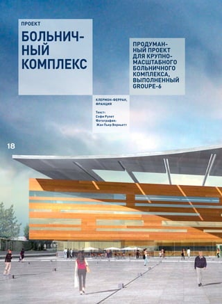 проект


     БоЛЬНИЧ-                       ПРОДУМАН-
     НЫЙ                            НЫЙ ПРОЕКТ
                                    ДЛЯ КРУПНО-
     коМпЛекС                       МАСШТАБНОГО
                                    БОЛЬНИЧНОГО
                                    КОМПЛЕКСА,
                                    ВЫПОЛНЕННЫЙ
                                    GROUPE-6

                Клермон-Ферран,
                Франция

                Текст:
                Софи рулет
                Фотография:
                Жан Пьер Верньетт




18
 