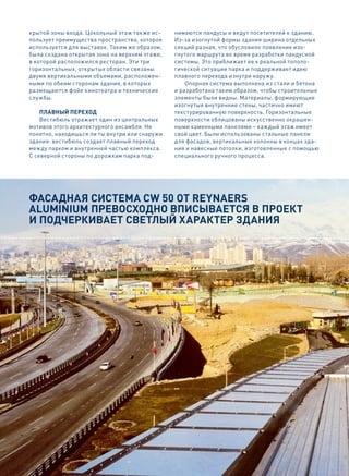 крытой зоны входа. Цокольный этаж также ис-    нимаются пандусы и ведут посетителей к зданию.
пользует преимущества пространства, которое    Из-за изогнутой формы здания ширина отдельных
используется для выставок. Таким же образом,   секций разная, что обусловило появление изо-
была создана открытая зона на верхнем этаже,   гнутого маршрута во время разработки пандусной
в которой расположился ресторан. Эти три       системы. Это приближает ее к реальной тополо-
горизонтальных, открытых области связаны       гической ситуации парка и поддерживает идею
двумя вертикальными объемами, расположен-      плавного перехода изнутри наружу.
ными по обеим сторонам здания, в которых           Опорная система выполнена из стали и бетона
размещаются фойе кинотеатра и технические      и разработана таким образом, чтобы строительные
службы.                                        элементы были видны. Материалы, формирующие
                                               изогнутые внутренние стены, частично имеют
    Плавный Переход                            текстурированную поверхность. Горизонтальные
    Вестибюль отражает один из центральных     поверхности облицованы искусственно окрашен-
мотивов этого архитектурного ансамбля. Не      ными каменными панелями – каждый этаж имеет
понятно, находишься ли ты внутри или снаружи   свой цвет. Были использованы стальные панели
здания: вестибюль создает плавный переход      для фасадов, вертикальные колонны в концах зда-
между парком и внутренней частью комплекса.    ния и навесные потолки, изготовленные с помощью
С северной стороны по дорожкам парка под-      специального ручного процесса.




Фасадная система CW 50 от ReynaeRs
aluminium превосходно вписывается в проект
и подчеркивает светлый характер здания
 