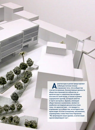 5




   А
          рхитектура в целом представляет
          собой достаточно точное
          отражение того, что в обществе
считается важным. Коллективные ценности
общества отражаются в объектах, в
архитектуру и строительство которых
оно внесло свой вклад, а также в уровне
содержания зданий, который заметен
в черте застройки. Здания, имеющие
общественное назначение, являются
наиболее наглядным доказательством
тому, что архитектура – это продукт и
отражение того общества, из которого она
происходит. В этом отношении, несомненно,
справедливы слова Уинстона Черчилля:
“Мы формируем наши здания, а затем наши
здания формируют нас”.
 