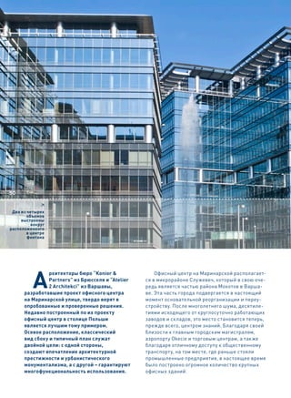 50

              6
 Два из четырех
        объемов
     выстроены
          вокруг
расположенного
        в центре
        фонтана




          A
                рхитекторы бюро “Konior &              Офисный центр на Маринарской располагает-
                Partners” из Брюсселя и “Atelier   ся в микрорайоне Служевеч, который в свою оче-
                2 Architekci” из Варшавы,          редь является частью района Мокотов в Варша-
      разработавшие проект офисного центра         ве. Эта часть города подвергается в настоящий
      на Маринарской улице, твердо верят в         момент основательной реорганизации и переу-
      опробованные и проверенные решения.          стройству. После многолетнего шума, десятиле-
      Недавно построенный по их проекту            тиями исходящего от круглосуточно работающих
      офисный центр в столице Польши               заводов и складов, это место становится теперь,
      является лучшим тому примером.               прежде всего, центром знаний. Благодаря своей
      Осевое расположение, классический            близости к главным городским магистралям,
      вид сбоку и типичный план служат             аэропорту Okecie и торговым центрам, а также
      двойной цели: с одной стороны,               благодаря отличному доступу к общественному
      создают впечатление архитектурной            транспорту, на том месте, где раньше стояли
      престижности и урбанистического              промышленные предприятия, в настоящее время
      монументализма, а с другой – гарантируют     было построено огромное количество крупных
      многофункциональность использования.         офисных зданий.
 