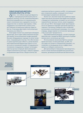 Новая коНцепция дверНой и                    компонентов было снижено на 60%, что уменьшает
            окоННой арматуры: Optima                     риск появления ошибок, упрощает логистику и

            O   ptima – это гибкая концепция фурниту-
                ры, подходящая для большинства по-
        пулярных оконных систем. Компания Reynaers
                                                         оптимизирует управление запасами.
                                                            Более того, высокое качество и рабочие харак-
                                                         теристики были улучшены благодаря конструкции
        Aluminium разработала этот механизм для          стандартного механизма, который, за счет исполь-
        нового поколения окон и дверей в тесном со-      зования более прочных петель, может выдержи-
        трудничестве со своими партнерами, чтобы         вать вес до 150 кг. Благодаря своей грузоподъем-
        поддержать изготовителей и помочь им в           ности он идеально подходит для более крупных и
        достижении оптимальных рабочих характе-          тяжелых стеклянных поверхностей и позволяет
        ристик. Ключевым фактором этой концепции         использовать окна большего размера, что, в свою
        оказалась ее гибкость.                           очередь, предоставляет эстетические преимуще-
            Благодаря полностью симметричной форме       ства и улучшает прозрачность.
        фурнитуры, всего один набор компонентов удо-        Противовзломное решение, соответствующее
        влетворяет всем возможным конфигурациям.         европейским стандартам WKII, реализуется добав-
        Базовое оборудование подходит ко всем типам      лением всего нескольких деталей.
        окон, открывающимся внутрь. Оно обеспечива-         Использование механизма Optima снижает
        ет даже еще большую гибкость, делая возмож-      время монтажа, по меньшей мере, на 20%. Ак-
        ным переключение фурнитуры одного и того         сессуары поступают в специальной упаковке, что
        же окна из положения поворот-откидывание в       позволяет установщикам легко и эффективно
        положение откидывание-поворот путем двух         хранить и собирать компоненты.
        простых ручных операций. Для упрощения              Для дальнейшего повышения производитель-
        сборки компоненты для окон с левым и правым      ности и качества были разработаны различные
        открыванием идентичны. Общее количество          машины, делающие возможным автоматическую
56




      Автоматизи-
         рованная
      производст-
     венная линия                            2. Угловое соединение
                                                                                  3. Автоматически
               8                                                             устанавливаемые прокладки

                                                                                                        НовиНки
          1. Центр обработки профилей




                                                                                                        НовиНки
                                                               НовиНки




                                                                                 4. Автоматически
                                                                             устанавливаемая оснастка


                                          5. автоматическое вклеивание
                                                  стекла в раму
 