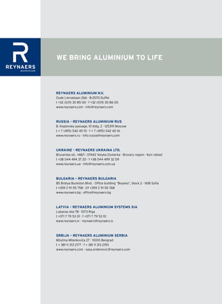 WE BRING ALUMINIUM TO LIFE



REYNAERS ALUMINIUM N.V.
Oude Liersebaan 266 · B-2570 Duffel
t +32 (0)15 30 85 00 · f +32 (0)15 30 86 00
www.reynaers.com · info@reynaers.com



RUSSIA - REYNAERS ALUMINIUM RUS
B. Koptevsky passage, 10 bldg. 2 · 125319 Moscow
t + 7 (495) 542 40 15 · f + 7 (495) 542 40 16
www.reynaers.ru · info.russia@reynaers.com



UkRAINE - REYNAERS UkRAINA LTD.
Brovarska str., 148/1 · 07442 Velyka Dymerka · Brovary region · Kyiv oblast
t +38 044 494 37 20 · f +38 044 499 32 09
www.reynaers.ua · info@reynaers.com.ua



BULGARIA – REYNAERS BULGARIA
85 Bratya Buckston Blvd. · Office building “Boyana”, block 2 · 1618 Sofia
t +359 2 91 55 758 · t/f +359 2 91 55 768
www.reynaers.bg · office@reynaers.bg



LATVIA – REYNAERS ALUMINIUM SYSTEMS SIA
Lubanas iela 78 · 1073 Riga
t +371 7 79 53 01 · f +371 7 79 53 10
www.reynaers.lv · reynaers@reynaers.lv



SRBIJA – REYNAERS ALUMINIUM SERBIA
Milutina Milankovića 27 · 11000 Beograd
t + 381 11 313 2177 · f + 381 11 313 2193
www.reynaers.com · sasa.sretenovic@reynaers.com
 