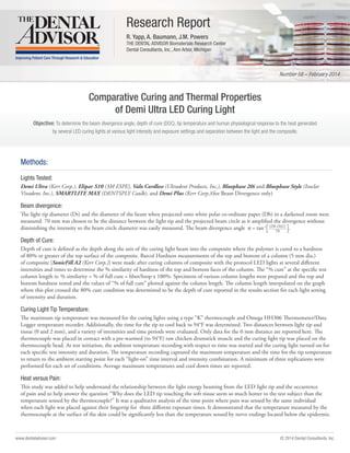 © 2014 Dental Consultants, Inc.www.dentaladvisor.com
Objective: To determine the beam divergence angle, depth of cure (DOC), tip temperature and human physiological response to the heat generated
by several LED curing lights at various light intensity and exposure settings and separation between the light and the composite.
Number 58 – February 2014
Research Report
R. Yapp, A. Baumann, J.M. Powers
THE DENTAL ADVISOR Biomaterials Research Center
Dental Consultants, Inc., Ann Arbor, Michigan
Comparative Curing and Thermal Properties
of Demi Ultra LED Curing Light
Methods:
Lights Tested:
Demi Ultra (Kerr Corp.), Elipar S10 (3M ESPE), Valo Cordless (Ultradent Products, Inc.), Bluephase 20i and Bluephase Style (Ivoclar
Vivadent, Inc.), SMARTLITE MAX (DENTSPLY Caulk), and Demi Plus (Kerr Corp.)(for Beam Divergence only)
Beam divergence:
The light tip diameter (Dt) and the diameter of the beam when projected onto white polar co-ordinate paper (Db) in a darkened room were
measured. 70 mm was chosen to be the distance between the light tip and the projected beam circle as it amplified the divergence without
diminishing the intensity so the beam circle diameter was easily measured. The beam divergence angle α = tan-1
.
Depth of Cure:
Depth of cure is defined as the depth along the axis of the curing light beam into the composite where the polymer is cured to a hardness
of 80% or greater of the top surface of the composite. Barcol Hardness measurements of the top and bottom of a column (5 mm dia.)
of composite [SonicFill A2 (Kerr Corp.)] were made after curing columns of composite with the protocol LED lights at several different
intensities and times to determine the % similarity of hardness of the top and bottom faces of the column. The “% cure” at the specific test
column length is: % similarity = % of full cure = hbot/htop x 100%. Specimens of various column lengths were prepared and the top and
bottom hardness tested and the values of “% of full cure” plotted against the column length. The column length interpolated on the graph
where this plot crossed the 80% cure condition was determined to be the depth of cure reported in the results section for each light setting
of intensity and duration.
Curing Light Tip Temperature:
The maximum tip temperature was measured for the curing lights using a type “K” thermocouple and Omega HH306 Thermometer/Data
Logger temperature recorder. Additionally, the time for the tip to cool back to 94°F was determined. Two distances between light tip and
tissue (0 and 2 mm), and a variety of intensities and time periods were evaluated. Only data for the 0 mm distance are reported here. The
thermocouple was placed in contact with a pre-warmed (to 94°F) raw chicken drumstick muscle and the curing light tip was placed on the
thermocouple bead. At test initiation, the ambient temperature recording with respect to time was started and the curing light turned on for
each specific test intensity and duration. The temperature recording captured the maximum temperature and the time for the tip temperature
to return to the ambient starting point for each “light-on” time interval and intensity combination. A minimum of three replications were
performed for each set of conditions. Average maximum temperatures and cool down times are reported.
Heat versus Pain:
This study was added to help understand the relationship between the light energy beaming from the LED light tip and the occurrence
of pain and to help answer the question “Why does the LED tip touching the soft tissue seem so much hotter to the test subject than the
temperature sensed by the thermocouple?” It was a qualitative analysis of the time point where pain was sensed by the same individual
when each light was placed against their fingertip for three different exposure times. It demonstrated that the temperature measured by the
thermocouple at the surface of the skin could be significantly less than the temperature sensed by nerve endings located below the epidermis.
(Db-Dt)/2
70
 