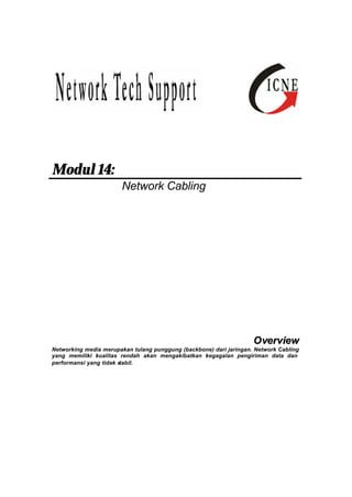 Modul 14: 
Network Cabling 
Overview 
Networking media merupakan tulang punggung (backbone) dari jaringan. Network Cabling 
yang memiliki kualitas rendah akan mengakibatkan kegagalan pengiriman data dan 
performansi yang tidak stabil. 
 