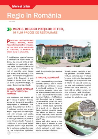 www.inforegio.rowww.inforegio.ro14
Regio în România
Istorie şi turism
MUZEUL REGIUNII PORŢILOR DE FIER,
ÎN PLIN PROCES DE RESTAURARE
PENTRU ORICE TURIST CARE VIZITEAZĂ
JUDEŢUL MEHEDINŢI, MUZEUL
REGIUNII PORŢILOR DE FIER ESTE LOCUL
DIN CARE POATE ÎNCEPE UN ITINERARIU
AL CUNOAŞTERII, O INCURSIUNE ÎN
ISTORIE, DAR ŞI ÎN ACTUALITATE.
O vizită la acest obiectiv înseamnă
o întoarcere la istoria veche, în-
cepând cu perioada antică şi con-
tinuând cu cea medievală, o aple-
care către tradiţiile şi obiceiurile
locului, dar şi o cunoaştere a na-
turii şi atracţiilor zonei. Muzeul
este structurat pe patru secţii prin-
cipale - Arheologie-Istorie; Ştiinţele
Naturii; Artă; Etnograﬁe şi Artă
Populară - ﬁecare dintre cele pa-
tru având un patrimoniu bogat, cu
valoare documentară preţioasă.
MUZEUL, PUNCT IMPORTANT
PE HARTA TURISTICĂ A
ROMÂNIEI
Prin intermediul unei ﬁnanţări Re-
gio în valoare de peste 51 de milio-
ane de lei, demarat de autorităţile
mehedinţene în decembrie 2009,
Muzeul Regiunii Porţilor de Fier va
ﬁ reabilitat, conform unui proiect
amplu. Scopul ﬁnal al acestui pro-
iect este crearea unui produs
turistic competitiv care să constitu-
ie o atracţie inedită în circuitele in-
terne şi internaţionale. Procesul de
reabilitare şi modernizare include
refacerea clădirii deja existente,
dar şi realizarea unui pavilion sepa-
rat care va include un lapidarium,
o sală de conferinţe şi un punct de
informare.
ISTORIE VIE, RESTAURATĂ
O altă componentă importantă este
proiectată pentru a pune în valoare
elementele de civilizaţie romană
şi medievală existente în area-
lul limitrof muzeului. Primul din-
tre aceste elemente este structu-
ra care s-a păstrat din vechiul cas-
tru roman Drobeta, o fortiﬁcaţie de
mici dimensiuni care a reprezen-
tat prima cetate ridicată din piatră
în Dacia romană. Vechiul castru, în
forma sa iniţială, apare reprezentat
într-o scenă de pe Columna lui
Traian, ilustrând momentul inaugu-
rării podului lui Apolodor. Ruinele
actuale păstrează o formă de cruce
care reﬂectă organizarea din seco-
lul al IV-lea.
Ultima oară când castrul a fost
refăcut a fost în perioada 527-565,
în timpul Împăratului Justinian. Pe
ruinele castrului a luat naştere,
ulterior, oraşul antic Drobeta.
Termele romane, construite în ace-
eaşi perioadă a ocupaţiei romane,
vor ﬁ, de asemenea, puse în valoare
în cadrul proiectului. Descoperirile
arheologilor şi interpretările date
de istorici ne arată că acestea au
fost cele mai complicate instalaţii
termale din Dacia Inferioară, fo-
losite atât de soldaţii romani, cât
şi de populaţia civilă. Din păcate,
astăzi se păstrează mai puţin de
jumătate din ruinele termelor.
| Elena OCEANU| Elena OCEANU
Podul lui Traian,
reconstituire
Clădirea muzeului
 