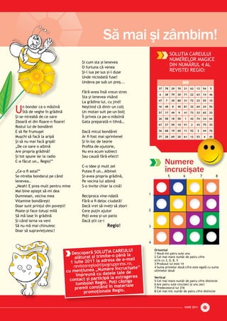 IUNIE 2011IUNIE 2011 27
Să mai şi zâmbim!
Numere
încrucişate
SOLUŢIA CAREULUI
NUMERELOR MAGICE
DIN NUMĂRUL 4 AL
REVISTEI REGIO:
369
37 78 29 70 21 62 13 54 5
6 38 79 30 71 22 63 14 46
47 7 39 80 31 72 23 55 15
16 48 8 40 81 32 64 24 56
57 17 49 9 41 73 33 65 25
26 58 18 50 1 42 74 34 66
67 27 59 10 51 2 43 75 35
36 68 19 60 11 52 3 44 76
77 28 69 20 61 12 53 4 45
ate
Un bondar ca o măslină
Stă de veghe în grădină
Şi se-ntreabă de ce oare
Zboară el din ﬂoare-n ﬂoare!
Rostul lui de bondărel
E să ﬁe frumuşel
Muşchi să facă la aripă
Şi să nu mai facă gripă!
„De ce oare o albină
Are propria grădină?
Şi tot spune iar la radio
C-a făcut un… Regio!”
„Ce-o ﬁ asta?”
Se-ntreba bondarul pe când
lenevea..
„Neah! E prea mult pentru mine
Mai bine aştept să-mi dea
Dumneaei, vecina mea
Vitamine bondăreşti
Doar sunt prinţul din poveşti!
Poate-şi face totuşi milă
Să mă lase în grădină
Şi când iarna va veni
Să nu mă mai chinuiesc
Doar să supravieţuiesc!
Şi cum sta şi lenevea
O furtuna că venea
Şi-l lua pe sus şi-l duse
Unde niciodată fuse!
Undeva pe sub un preş...
Fără-avea însă vreun stres
Sta şi lenevea visând
La grădina lui, cu jind!
Neştiind că dintr-un colţ
Un motan suit pe-un bolţ
Îl privea ca pe-o măslină
Gata preparată-n tihnă…
Dacă micul bondărel
Ar ﬁ fost mai sprintenel
Şi în loc de teorie
Proﬁta de-ajutorie,
Nu era acum subiect
Sau cauză fără efect!
C-o idee şi mult zel
Putea ﬁ un… Albinel
Şi-avea propria grădină,
Pe vecina lui albină
S-o invite chiar la cină!
Reciproca vine-ndată
Fără-a ﬁ deloc ciudată!
Dacă vrei să-nveţi să zbori
Cere puţin ajutor
Poţi avea şi-un patio
Dacă ştii ce-i
Regio!
n bondar ca o măslină
Stă de veghe în grădină
Şi se-ntreabă de ce oare
Zboară el din ﬂoare-n ﬂoare
Rostul lui de bondărel
E să ﬁe frumuşel
Muşchi să facă la aripă
Şi ă i f ă i ă!
Descoperă SOLUŢIA CAREULUI
alăturat şi trimite-o până la
1 iulie 2011 la adresa de e-mail
revistaregio@tipogruppress.ro,
cu menţiunea „Numere încrucişate”
împreună cu datele tale de
contact şi participă la extragerea
tombolei Regio. Poţi câştiga
premii constând în materiale
promoţionale Regio.
Orizontal
1 Nouă mii patru sute unu
2 Cel mai mare număr de patru cifre
scris cu 3, 0, 8, 5
3 Produsul lui este 14
4 Suma primelor două cifre este egală cu suma
ultimelor două
Vertical
5 Cel mai mare număr de patru cifre distincte
6 Are patru sute cincizeci şi unu zeci
7 Predecesorul lui 316
8 Cel mai mic număr de patru cifre distincte
5 6 7 8
1
2
3
4
 