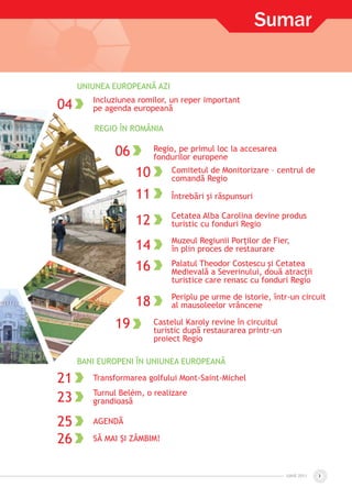 IUNIE 2011IUNIE 2011 3
UNIUNEA EUROPEANĂ AZI
04 Incluziunea romilor, un reper important
pe agenda europeană
REGIO ÎN ROMÂNIA
06 Regio, pe primul loc la accesarea
fondurilor europene
10 Comitetul de Monitorizare – centrul de
comandă Regio
11 Întrebări şi răspunsuri
12 Cetatea Alba Carolina devine produs
turistic cu fonduri Regio
14 Muzeul Regiunii Porţilor de Fier,
în plin proces de restaurare
16 Palatul Theodor Costescu şi Cetatea
Medievală a Severinului, două atracţii
turistice care renasc cu fonduri Regio
18 Periplu pe urme de istorie, într-un circuit
al mausoleelor vrâncene
19 Castelul Karoly revine în circuitul
turistic după restaurarea printr-un
proiect Regio
BANI EUROPENI ÎN UNIUNEA EUROPEANĂ
21 Transformarea golfului Mont-Saint-Michel
23 Turnul Belém, o realizare
grandioasă
25 AGENDĂ
26 SĂ MAI ŞI ZÂMBIM!
Sumar
 