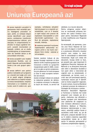 IUNIE 2011IUNIE 2011 5
Uniunea Europeană azi
Strategii naţionale
nevoia implicării cercetării în
gestionarea vieţii societăţii pen-
tru înţelegerea proceselor ce
apar; astfel, se vorbeşte despre
nevoia identiﬁcării unor soluţii
pentru combaterea transferului
comportamentului sărăciei, prin
educaţie, în comportamentul in-
divizilor în timpul copilăriei tim-
purii; această recomandare se
bazează, evident, pe un studiu
multidisciplinar al comportamen-
telor din familiile sărace şi din
comunităţile informale;
nevoia acceptării unor modele
educaţionale ﬂexibile, care să
poată răspunde particularităţilor
locale şi ale unor grupuri speci-
ﬁce.
nevoia deﬁnirii unor politici
publice realizabile prin programe
cu o durată mai lungă, prin care
să se poată asigura atingerea
unor obiective ce implică mutaţii
la nivelul mentalităţilor, relaţiilor
interumane şi al modelelor cul-
turale; avem în vedere aici, spre
exemplu, schimbarea atitudinii
faţă de grupuri cu o maximă vul-
nerabilitate, cum ar ﬁ femeile
şi copiii expuşi unor practici de
exploatare inacceptabile şi unei
discriminări suplimentare - tra-
ﬁcul de persoane, exploatarea
sexuală, violenţa.
creşterea coerenţei în acţiunea
implementării obiectivelor eu-
ropene printr-o mai bună coor-
donare între nivelul naţional şi
cel european.
Statele membre trebuie să ela-
boreze Strategii naţionale al căror
obiectiv să ﬁe creşterea gradului de
incluziune a romilor şi a grupurilor
marginalizate până în 2020, strate-
gii ce vor găsi un sprijin complemen-
tar prin demersuri la nivel european
şi chiar în state europene nemem-
bre ale Uniunii.
Aceste strategii trebuie să conducă
la reducerea gradului de sărăcie,
la creşterea accesului la educaţie,
la locuri de muncă, la servicii de
sănătate, la o locuire decentă.
Pentru atingerea acestor obiec-
tive se recomandă utilizarea fon-
durilor din cadrul Fondului Euro-
pean pentru Dezvoltare Regională
şi chiar modiﬁcarea unor Programe
Operaţionale.
Se recomandă, de asemenea, crea-
rea unui Punct Naţional de Con-
tact care să asigure o monitorizare
şi o promovare eﬁcientă a bunelor
practici care conduc la rezul-
tate în concordanţă cu obiectivele
menţionate. După cum reiese din
document, Europa Unită va face,
pe această cale, paşi importanţi în
regândirea Planurilor Naţionale de
Reformă şi va direcţiona eforturile
sale către o dezvoltare durabilă şi
mai puţin către o intervenţie de
urgenţă care nu soluţionează, ci
ameliorează, pe termen scurt, o
criză. Aşa cum precizează raportul,
numeroase resurse pot ﬁ identiﬁ-
cate la nivelul cooperării regionale.
În acest context, Guvernul României
a demarat procesul de elaborare a
Strategiei de incluziune a romilor.
Ministerul Dezvoltării Regionale
şi Turismului a înaintat mai multe
propuneri care vizează, pe de o
parte, cheltuirea mai eﬁcientă a
banilor europeni prin dezvoltarea
unor platforme de cooperare cu
alte ministere (Ministerul Culturii,
Ministerul Mediului şi Pădurilor,
Ministerul Administraţiei şi Inter-
nelor), autorităţi publice locale şi
societatea civilă romă, iar, pe de
altă parte, propune abordări noi ce
au în vedere creşterea capacităţii
comunităţilor locale de a oferi
sprijin în educaţia permanentă şi
creşterea competenţelor digitale.
 