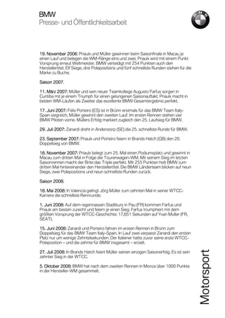 BMW
Presse-
Presse- und Öffentlichkeitsarbeit



19. November 2006 Priaulx und Müller gewinnen beim Saisonfinale in Macau je
                  2006:
einen Lauf und belegen die WM-Ränge eins und zwei. Priaulx wird mit einem Punkt
Vorsprung erneut Weltmeister. BMW verteidigt mit 254 Punkten auch den
Herstellertitel. Elf Siege, drei Polepositions und fünf schnellste Runden stehen für die
Marke zu Buche.

Saison 2007.

11. März 2007: Müller und sein neuer Teamkollege Augusto Farfus sorgen in
Curitiba mit je einem Triumph für einen gelungenen Saisonauftakt. Priaulx macht in
beiden WM-Läufen als Zweiter das exzellente BMW Gesamtergebnis perfekt.

17. Juni 2007: Félix Porteiro (ES) ist in Brünn erstmals für das BMW Team Italy-
Spain siegreich, Müller gewinnt den zweiten Lauf. Im ersten Rennen stehen vier
BMW Piloten vorne. Müllers Erfolg markiert zugleich den 25. Laufsieg für BMW.

29. Juli 2007: Zanardi dreht in Anderstorp (SE) die 25. schnellste Runde für BMW.
         2007:

23. September 2007: Priaulx und Porteiro feiern in Brands Hatch (GB) den 20.
               2007:
Doppelsieg von BMW.

18. November 2007: Priaulx belegt zum 25. Mal einen Podiumsplatz und gewinnt in
                2007:
Macau zum dritten Mal in Folge die Tourenwagen-WM. Mit seinem Sieg im letzten
Saisonrennen macht der Brite das Triple perfekt. Mit 255 Punkten holt BMW zum
dritten Mal hintereinander den Herstellertitel. Die BMW Länderteam blicken auf neun
Siege, zwei Polepositions und neun schnellste Runden zurück.

Saison 2008.

18. Mai 2008: In Valencia gelingt Jörg Müller zum zehnten Mal in seiner WTCC-
    Mai 2008:
Karriere die schnellste Rennrunde.

1. Juni 2008: Auf dem regennassen Stadtkurs in Pau (FR) kommen Farfus und
        2008:
Priaulx am besten zurecht und feiern je einen Sieg. Farfus triumphiert mit dem
größten Vorsprung der WTCC-Geschichte: 17,851 Sekunden auf Yvan Muller (FR,
SEAT).

15. Juni 2008: Zanardi und Porteiro fahren im ersten Rennen in Brünn zum
         2008:
Doppelsieg für das BMW Team Italy-Spain. In Lauf zwei verpasst Zanardi den ersten
Platz nur um wenige Zehntelsekunden. Der Italiener hatte zuvor seine erste WTCC-
Poleposition – und die zehnte für BMW insgesamt – erzielt.
                                                                                           Motorsport


27. Juli 2008: In Brands Hatch feiert Müller seinen einzigen Saisonerfolg. Es ist sein
         2008:
zehnter Sieg in der WTCC.

5. Oktober 2008: BMW hat nach dem zweiten Rennen in Monza über 1000 Punkte
            2008:
in der Hersteller-WM gesammelt.
 