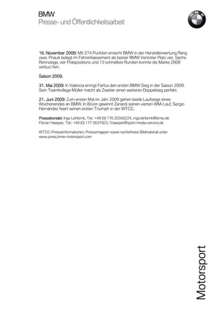 BMW
Presse-
Presse- und Öffentlichkeitsarbeit



16. November 2008: Mit 274 Punkten erreicht BMW in der Herstellerwertung Rang
zwei. Priaulx belegt im Fahrerklassement als bester BMW Vertreter Platz vier. Sechs
Rennsiege, vier Polepositions und 13 schnellste Runden konnte die Marke 2008
verbuc hen.

Saison 2009.

31.
31. Mai 2009: In Valencia erringt Farfus den ersten BMW Sieg in der Saison 2009.
        2009:
Sein Teamkollege Müller macht als Zweiter einen weiteren Doppelsieg perfekt.

21. Juni 2009: Zum ersten Mal im Jahr 2009 gehen beide Laufsiege eines
         2009:
Wochenendes an BMW. In Brünn gewinnt Zanardi seinen vierten WM-Lauf, Sergio
Hernández feiert seinen ersten Triumph in der WTCC.

Pressekontakt: Ingo Lehbrink, Tel.: +49 (0) 176 20340224, ingo.lehbrink@bmw.de
Florian Haasper, Tel.: +49 (0) 177 5637923, f.haasper@sport-media-service.de

WTCC-Presseinformationen, Pressemappen sowie rechtefreies Bildmaterial unter:
www.press.bmw-motorsport.com




                                                                                      Motorsport
 
