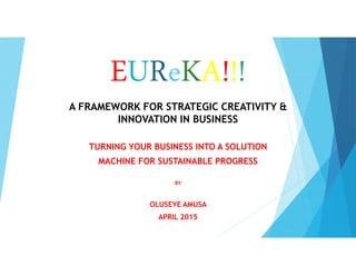 EUReKA!!!
A FRAMEWORK FOR STRATEGIC CREATIVITY &
INNOVATION IN BUSINESS
TURNING YOUR BUSINESS INTO A SOLUTION
MACHINE FOR SUSTAINABLE PROGRESS
BY
OLUSEYE AMUSA
APRIL 2015
 
