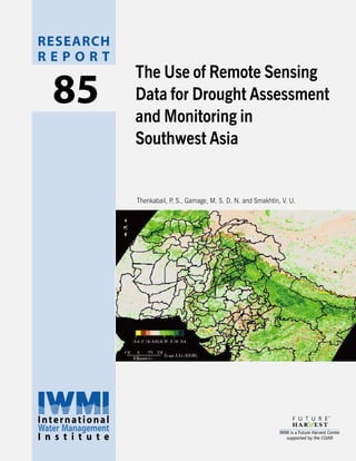 RESEARCH
                                                                             REPORT
                                                                                                 The Use of Remote Sensing
                                                                                85               Data for Drought Assessment
                                                                                                 and Monitoring in
                                                                                                 Southwest Asia


                                                                                                 Thenkabail, P. S., Gamage, M. S. D. N. and Smakhtin, V. U.




Postal Address
P O Box 2075
Colombo
Sri Lanka

Location
127, Sunil Mawatha
Pelawatta
Battaramulla
Sri Lanka

Telephone
+94-11 2787404

Fax
+94-11 2786854

E-mail
iwmi@cgiar.org

Website
http://www.iwmi.org

                                                                             International
                                                                             Water Management                                                        IWMI is a Future Harvest Center
                                                                             I n s t i t u t e
                                               SM




International                                           ISSN 1026-0862                                                                                  supported by the CGIAR
Water Management      IWMI is a Future Harvest Center
I n s t i t u t e        supported by the CGIAR         ISBN 92-9090-575-1
 