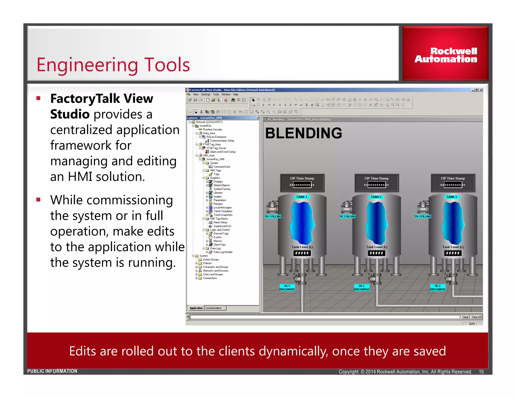 Copyright © 2014 Rockwell Automation, Inc. All Rights Reserved.PUBLIC INFORMATION
Engineering Tools
FactoryTalk View
Studio provides a
centralized application
framework for
managing and editing
an HMI solution.
While commissioning
the system or in full
operation, make edits
to the application while
the system is running.
15
Edits are rolled out to the clients dynamically, once they are saved
 