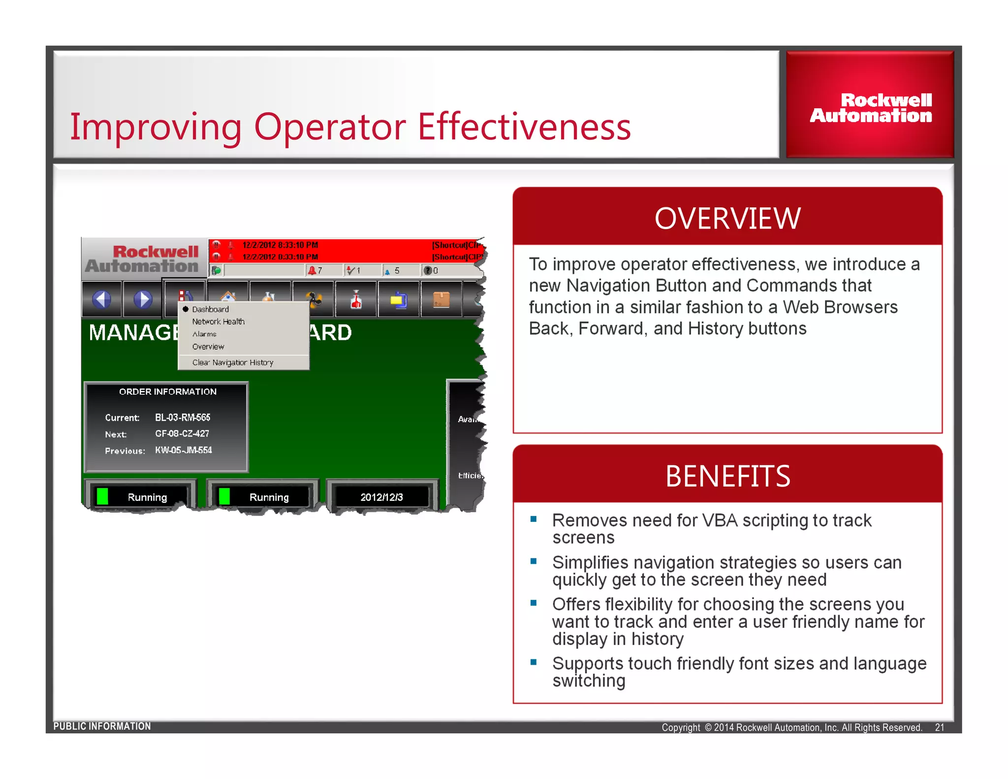 Copyright © 2014 Rockwell Automation, Inc. All Rights Reserved.PUBLIC INFORMATION
Improving Operator Effectiveness
21
To improve operator effectiveness, we introduce a
new Navigation Button and Commands that
function in a similar fashion to a Web Browsers
Back, Forward, and History buttons
Removes need for VBA scripting to track
screens
Simplifies navigation strategies so users can
quickly get to the screen they need
Offers flexibility for choosing the screens you
want to track and enter a user friendly name for
display in history
Supports touch friendly font sizes and language
switching
OVERVIEW
BENEFITS
 