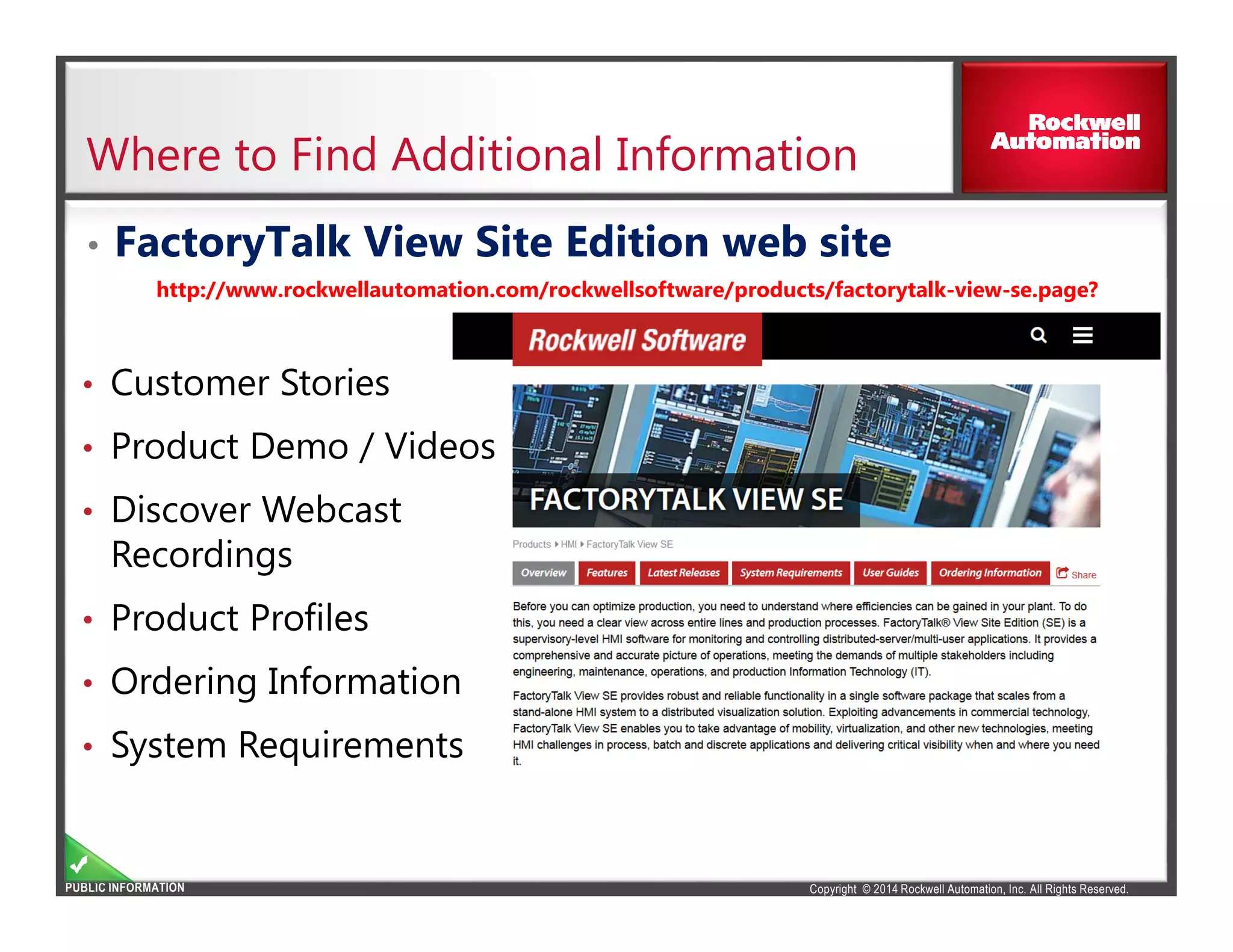 Copyright © 2014 Rockwell Automation, Inc. All Rights Reserved.PUBLIC INFORMATION
Where to Find Additional Information
• FactoryTalk View Site Edition web site
http://www.rockwellautomation.com/rockwellsoftware/products/factorytalk-view-se.page?
• Customer Stories
• Product Demo / Videos
• Discover Webcast
Recordings
• Product Profiles
• Ordering Information
• System Requirements
 