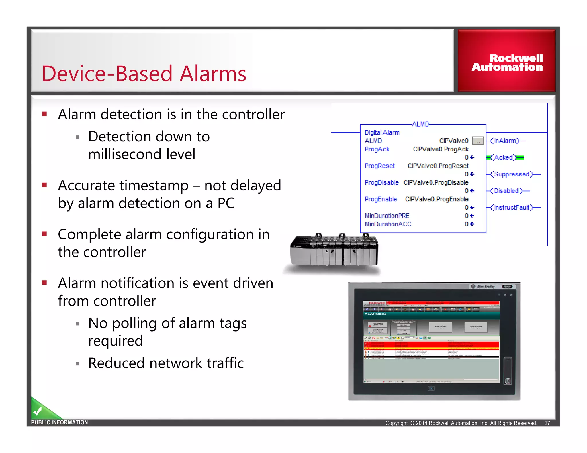 Copyright © 2014 Rockwell Automation, Inc. All Rights Reserved.PUBLIC INFORMATION
Device-Based Alarms
27
Alarm detection is in the controller
Detection down to
millisecond level
Accurate timestamp – not delayed
by alarm detection on a PC
Complete alarm configuration in
the controller
Alarm notification is event driven
from controller
No polling of alarm tags
required
Reduced network traffic
 